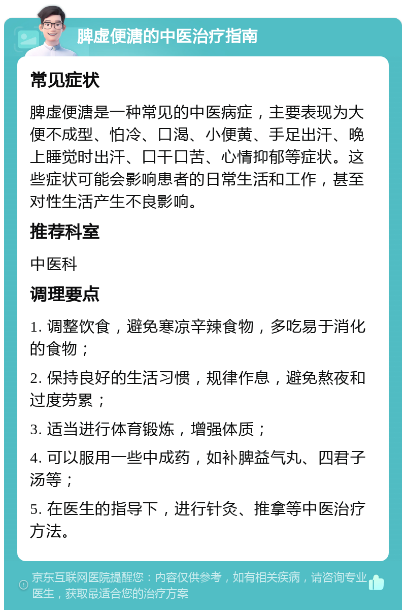 脾虚便溏的中医治疗指南 常见症状 脾虚便溏是一种常见的中医病症，主要表现为大便不成型、怕冷、口渴、小便黄、手足出汗、晚上睡觉时出汗、口干口苦、心情抑郁等症状。这些症状可能会影响患者的日常生活和工作，甚至对性生活产生不良影响。 推荐科室 中医科 调理要点 1. 调整饮食，避免寒凉辛辣食物，多吃易于消化的食物； 2. 保持良好的生活习惯，规律作息，避免熬夜和过度劳累； 3. 适当进行体育锻炼，增强体质； 4. 可以服用一些中成药，如补脾益气丸、四君子汤等； 5. 在医生的指导下，进行针灸、推拿等中医治疗方法。