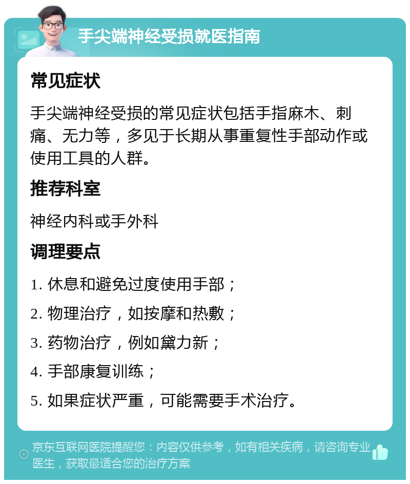 手尖端神经受损就医指南 常见症状 手尖端神经受损的常见症状包括手指麻木、刺痛、无力等，多见于长期从事重复性手部动作或使用工具的人群。 推荐科室 神经内科或手外科 调理要点 1. 休息和避免过度使用手部； 2. 物理治疗，如按摩和热敷； 3. 药物治疗，例如黛力新； 4. 手部康复训练； 5. 如果症状严重，可能需要手术治疗。