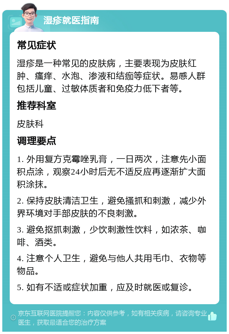 湿疹就医指南 常见症状 湿疹是一种常见的皮肤病，主要表现为皮肤红肿、瘙痒、水泡、渗液和结痂等症状。易感人群包括儿童、过敏体质者和免疫力低下者等。 推荐科室 皮肤科 调理要点 1. 外用复方克霉唑乳膏，一日两次，注意先小面积点涂，观察24小时后无不适反应再逐渐扩大面积涂抹。 2. 保持皮肤清洁卫生，避免搔抓和刺激，减少外界环境对手部皮肤的不良刺激。 3. 避免抠抓刺激，少饮刺激性饮料，如浓茶、咖啡、酒类。 4. 注意个人卫生，避免与他人共用毛巾、衣物等物品。 5. 如有不适或症状加重，应及时就医或复诊。