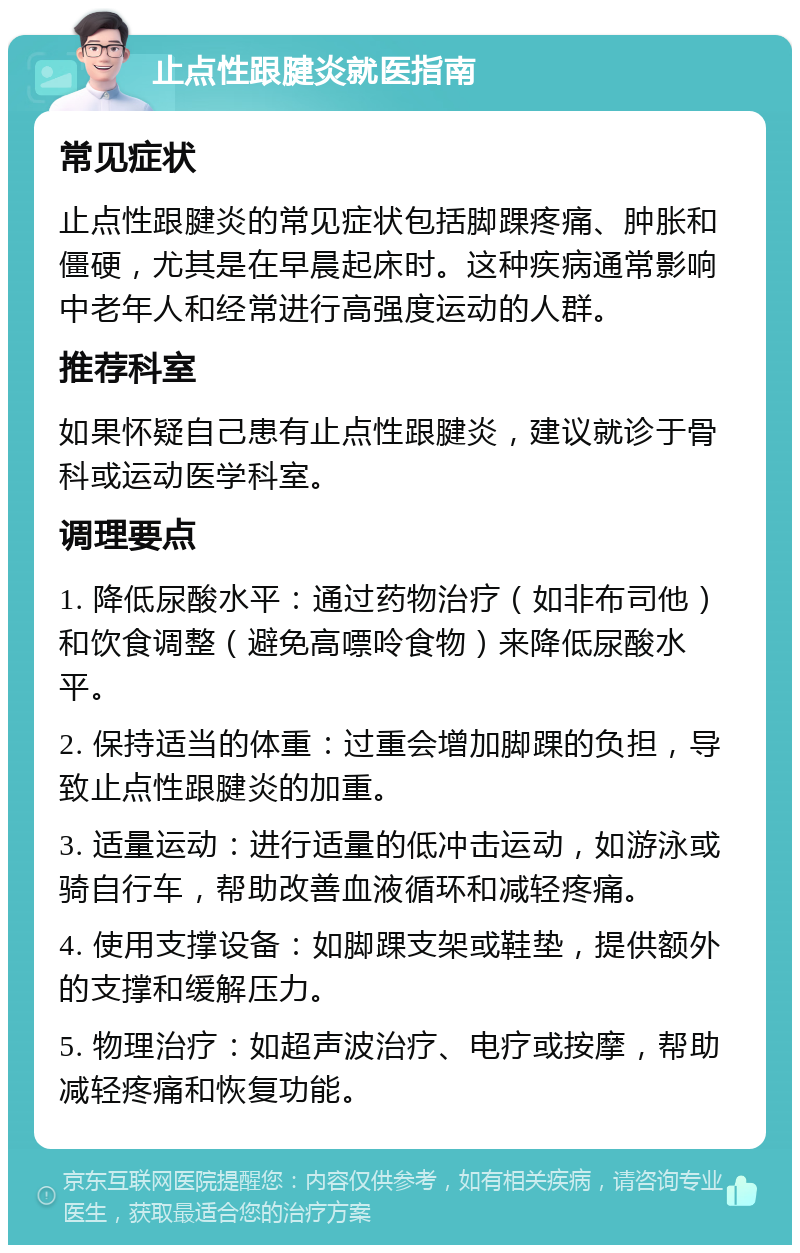 止点性跟腱炎就医指南 常见症状 止点性跟腱炎的常见症状包括脚踝疼痛、肿胀和僵硬，尤其是在早晨起床时。这种疾病通常影响中老年人和经常进行高强度运动的人群。 推荐科室 如果怀疑自己患有止点性跟腱炎，建议就诊于骨科或运动医学科室。 调理要点 1. 降低尿酸水平：通过药物治疗（如非布司他）和饮食调整（避免高嘌呤食物）来降低尿酸水平。 2. 保持适当的体重：过重会增加脚踝的负担，导致止点性跟腱炎的加重。 3. 适量运动：进行适量的低冲击运动，如游泳或骑自行车，帮助改善血液循环和减轻疼痛。 4. 使用支撑设备：如脚踝支架或鞋垫，提供额外的支撑和缓解压力。 5. 物理治疗：如超声波治疗、电疗或按摩，帮助减轻疼痛和恢复功能。