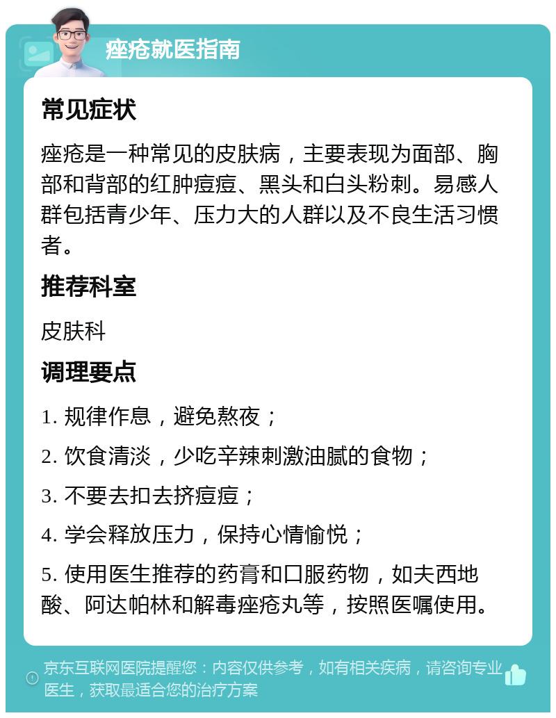 痤疮就医指南 常见症状 痤疮是一种常见的皮肤病，主要表现为面部、胸部和背部的红肿痘痘、黑头和白头粉刺。易感人群包括青少年、压力大的人群以及不良生活习惯者。 推荐科室 皮肤科 调理要点 1. 规律作息，避免熬夜； 2. 饮食清淡，少吃辛辣刺激油腻的食物； 3. 不要去扣去挤痘痘； 4. 学会释放压力，保持心情愉悦； 5. 使用医生推荐的药膏和口服药物，如夫西地酸、阿达帕林和解毒痤疮丸等，按照医嘱使用。