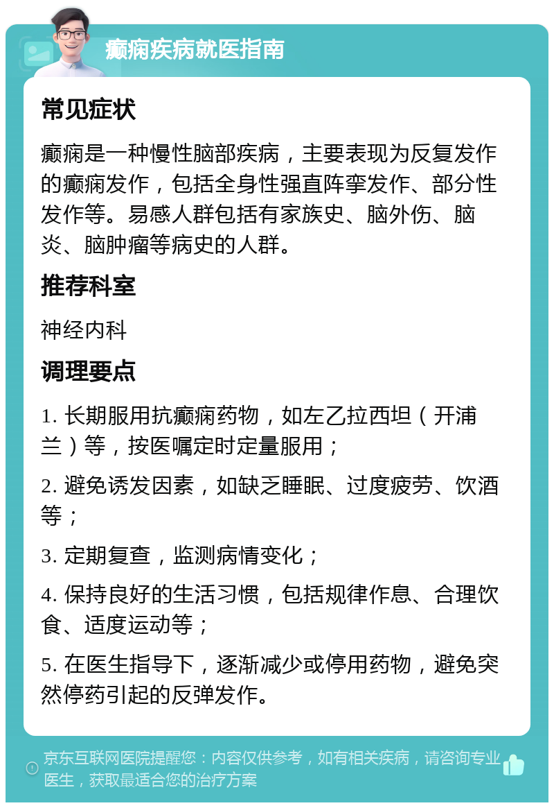 癫痫疾病就医指南 常见症状 癫痫是一种慢性脑部疾病，主要表现为反复发作的癫痫发作，包括全身性强直阵挛发作、部分性发作等。易感人群包括有家族史、脑外伤、脑炎、脑肿瘤等病史的人群。 推荐科室 神经内科 调理要点 1. 长期服用抗癫痫药物，如左乙拉西坦（开浦兰）等，按医嘱定时定量服用； 2. 避免诱发因素，如缺乏睡眠、过度疲劳、饮酒等； 3. 定期复查，监测病情变化； 4. 保持良好的生活习惯，包括规律作息、合理饮食、适度运动等； 5. 在医生指导下，逐渐减少或停用药物，避免突然停药引起的反弹发作。