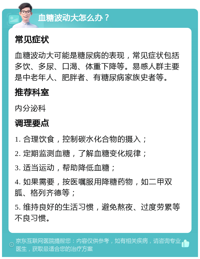 血糖波动大怎么办？ 常见症状 血糖波动大可能是糖尿病的表现，常见症状包括多饮、多尿、口渴、体重下降等。易感人群主要是中老年人、肥胖者、有糖尿病家族史者等。 推荐科室 内分泌科 调理要点 1. 合理饮食，控制碳水化合物的摄入； 2. 定期监测血糖，了解血糖变化规律； 3. 适当运动，帮助降低血糖； 4. 如果需要，按医嘱服用降糖药物，如二甲双胍、格列齐德等； 5. 维持良好的生活习惯，避免熬夜、过度劳累等不良习惯。