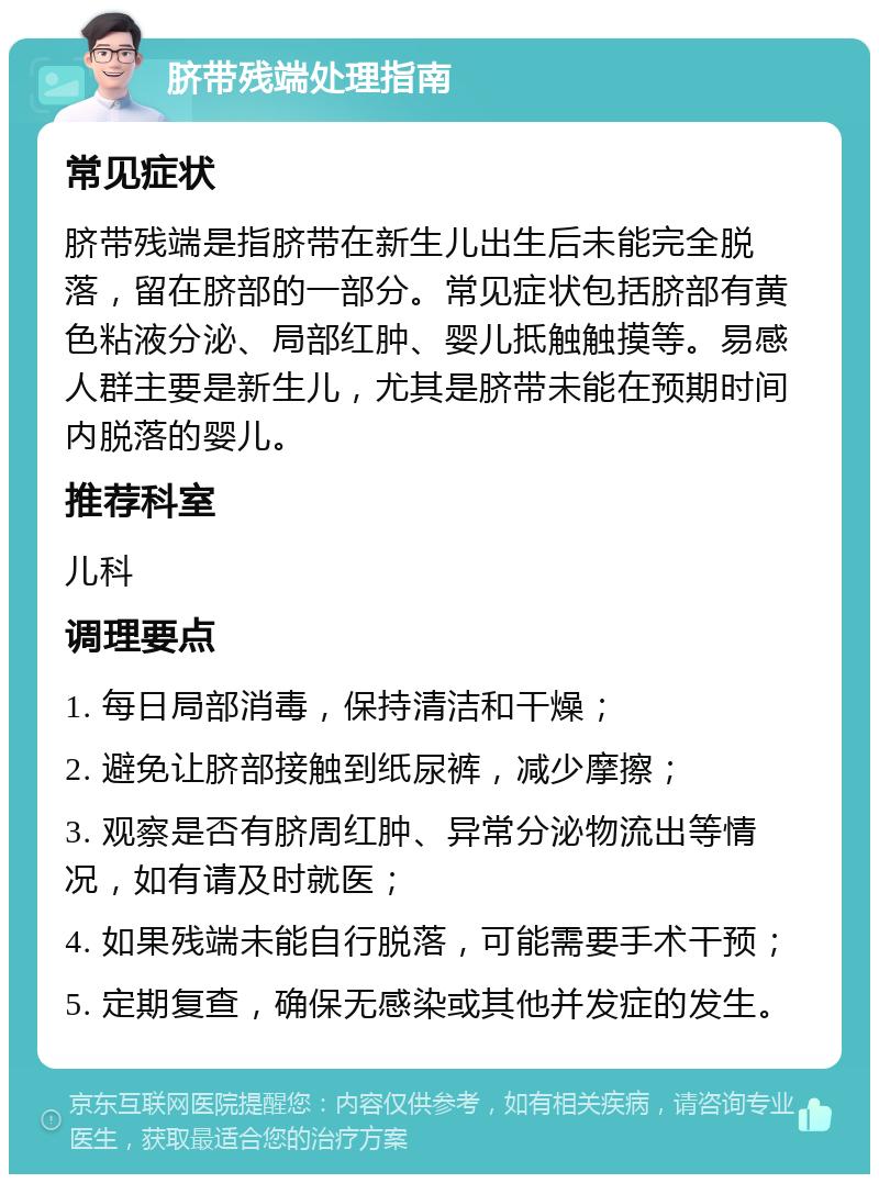 脐带残端处理指南 常见症状 脐带残端是指脐带在新生儿出生后未能完全脱落，留在脐部的一部分。常见症状包括脐部有黄色粘液分泌、局部红肿、婴儿抵触触摸等。易感人群主要是新生儿，尤其是脐带未能在预期时间内脱落的婴儿。 推荐科室 儿科 调理要点 1. 每日局部消毒，保持清洁和干燥； 2. 避免让脐部接触到纸尿裤，减少摩擦； 3. 观察是否有脐周红肿、异常分泌物流出等情况，如有请及时就医； 4. 如果残端未能自行脱落，可能需要手术干预； 5. 定期复查，确保无感染或其他并发症的发生。