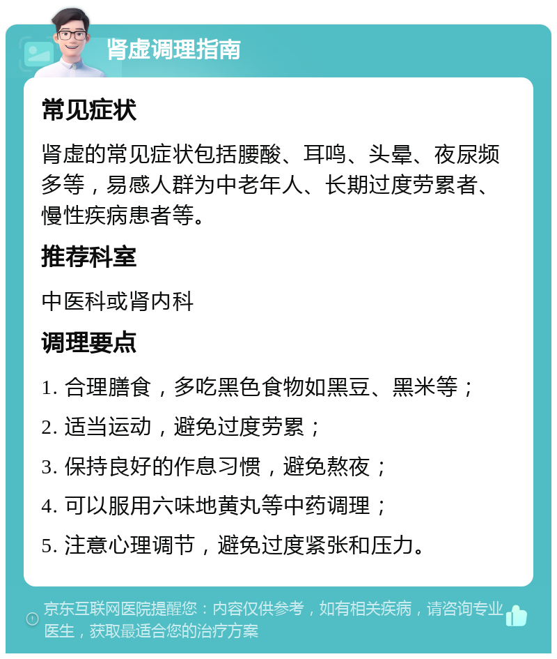 肾虚调理指南 常见症状 肾虚的常见症状包括腰酸、耳鸣、头晕、夜尿频多等，易感人群为中老年人、长期过度劳累者、慢性疾病患者等。 推荐科室 中医科或肾内科 调理要点 1. 合理膳食，多吃黑色食物如黑豆、黑米等； 2. 适当运动，避免过度劳累； 3. 保持良好的作息习惯，避免熬夜； 4. 可以服用六味地黄丸等中药调理； 5. 注意心理调节，避免过度紧张和压力。