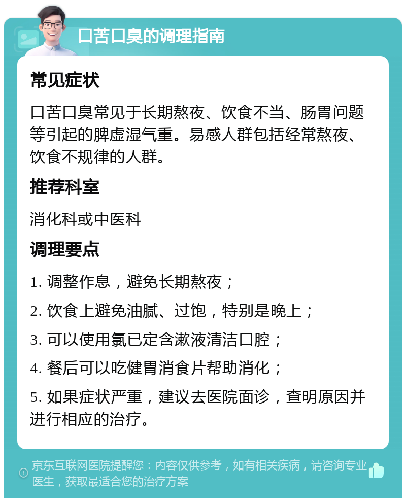 口苦口臭的调理指南 常见症状 口苦口臭常见于长期熬夜、饮食不当、肠胃问题等引起的脾虚湿气重。易感人群包括经常熬夜、饮食不规律的人群。 推荐科室 消化科或中医科 调理要点 1. 调整作息，避免长期熬夜； 2. 饮食上避免油腻、过饱，特别是晚上； 3. 可以使用氯已定含漱液清洁口腔； 4. 餐后可以吃健胃消食片帮助消化； 5. 如果症状严重，建议去医院面诊，查明原因并进行相应的治疗。