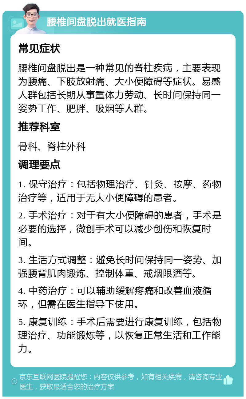 腰椎间盘脱出就医指南 常见症状 腰椎间盘脱出是一种常见的脊柱疾病，主要表现为腰痛、下肢放射痛、大小便障碍等症状。易感人群包括长期从事重体力劳动、长时间保持同一姿势工作、肥胖、吸烟等人群。 推荐科室 骨科、脊柱外科 调理要点 1. 保守治疗：包括物理治疗、针灸、按摩、药物治疗等，适用于无大小便障碍的患者。 2. 手术治疗：对于有大小便障碍的患者，手术是必要的选择，微创手术可以减少创伤和恢复时间。 3. 生活方式调整：避免长时间保持同一姿势、加强腰背肌肉锻炼、控制体重、戒烟限酒等。 4. 中药治疗：可以辅助缓解疼痛和改善血液循环，但需在医生指导下使用。 5. 康复训练：手术后需要进行康复训练，包括物理治疗、功能锻炼等，以恢复正常生活和工作能力。