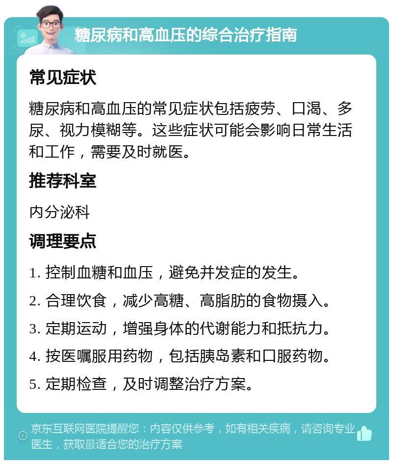 糖尿病和高血压的综合治疗指南 常见症状 糖尿病和高血压的常见症状包括疲劳、口渴、多尿、视力模糊等。这些症状可能会影响日常生活和工作，需要及时就医。 推荐科室 内分泌科 调理要点 1. 控制血糖和血压，避免并发症的发生。 2. 合理饮食，减少高糖、高脂肪的食物摄入。 3. 定期运动，增强身体的代谢能力和抵抗力。 4. 按医嘱服用药物，包括胰岛素和口服药物。 5. 定期检查，及时调整治疗方案。