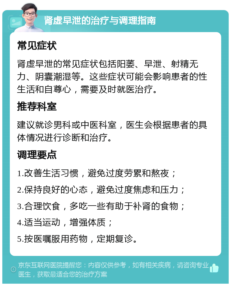 肾虚早泄的治疗与调理指南 常见症状 肾虚早泄的常见症状包括阳萎、早泄、射精无力、阴囊潮湿等。这些症状可能会影响患者的性生活和自尊心，需要及时就医治疗。 推荐科室 建议就诊男科或中医科室，医生会根据患者的具体情况进行诊断和治疗。 调理要点 1.改善生活习惯，避免过度劳累和熬夜； 2.保持良好的心态，避免过度焦虑和压力； 3.合理饮食，多吃一些有助于补肾的食物； 4.适当运动，增强体质； 5.按医嘱服用药物，定期复诊。