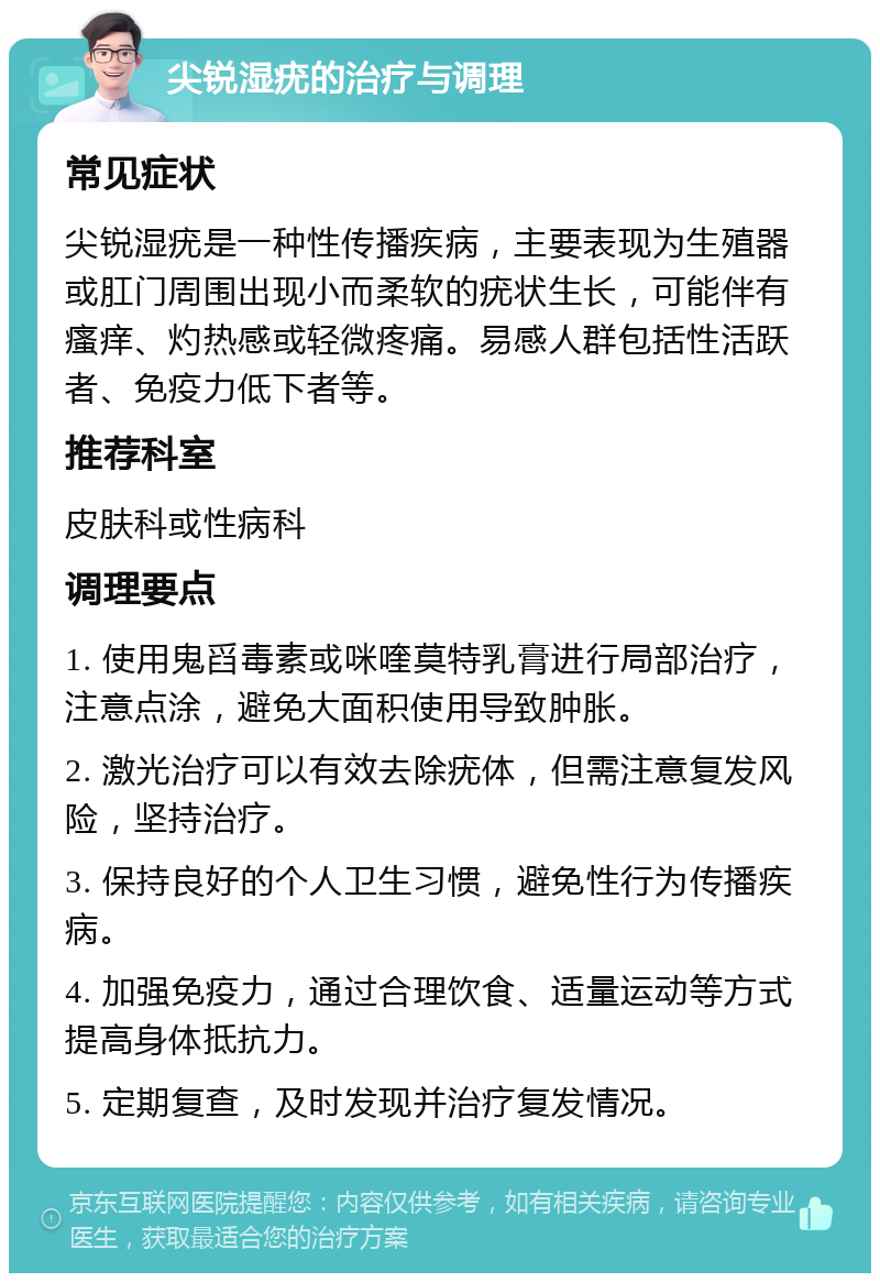 尖锐湿疣的治疗与调理 常见症状 尖锐湿疣是一种性传播疾病，主要表现为生殖器或肛门周围出现小而柔软的疣状生长，可能伴有瘙痒、灼热感或轻微疼痛。易感人群包括性活跃者、免疫力低下者等。 推荐科室 皮肤科或性病科 调理要点 1. 使用鬼舀毒素或咪喹莫特乳膏进行局部治疗，注意点涂，避免大面积使用导致肿胀。 2. 激光治疗可以有效去除疣体，但需注意复发风险，坚持治疗。 3. 保持良好的个人卫生习惯，避免性行为传播疾病。 4. 加强免疫力，通过合理饮食、适量运动等方式提高身体抵抗力。 5. 定期复查，及时发现并治疗复发情况。