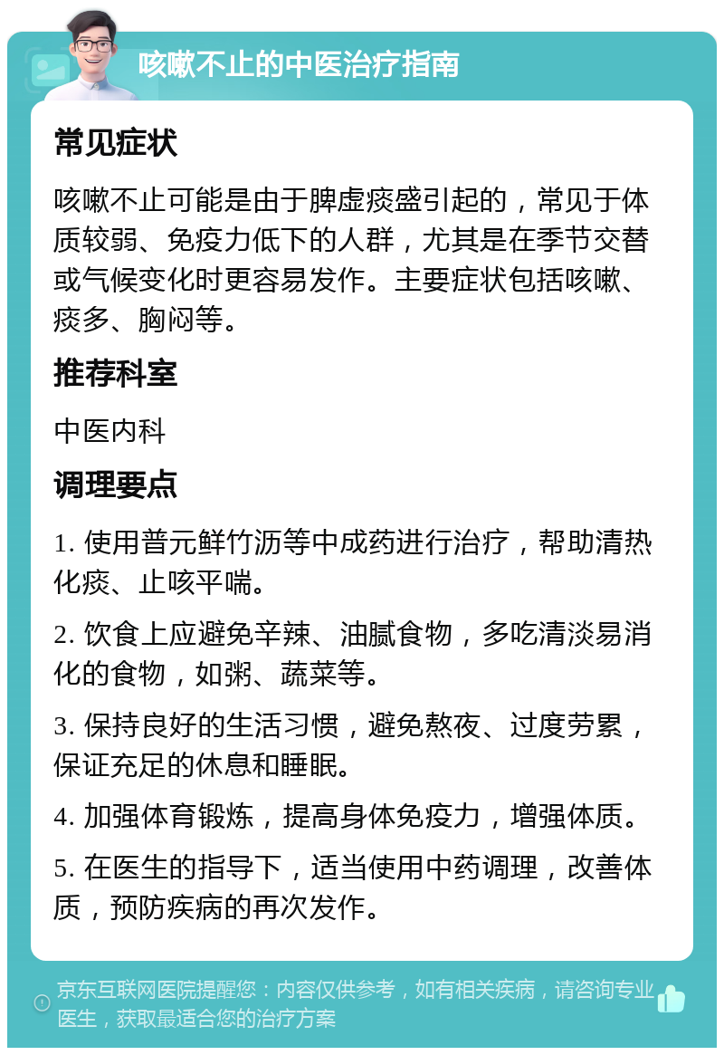 咳嗽不止的中医治疗指南 常见症状 咳嗽不止可能是由于脾虚痰盛引起的，常见于体质较弱、免疫力低下的人群，尤其是在季节交替或气候变化时更容易发作。主要症状包括咳嗽、痰多、胸闷等。 推荐科室 中医内科 调理要点 1. 使用普元鲜竹沥等中成药进行治疗，帮助清热化痰、止咳平喘。 2. 饮食上应避免辛辣、油腻食物，多吃清淡易消化的食物，如粥、蔬菜等。 3. 保持良好的生活习惯，避免熬夜、过度劳累，保证充足的休息和睡眠。 4. 加强体育锻炼，提高身体免疫力，增强体质。 5. 在医生的指导下，适当使用中药调理，改善体质，预防疾病的再次发作。