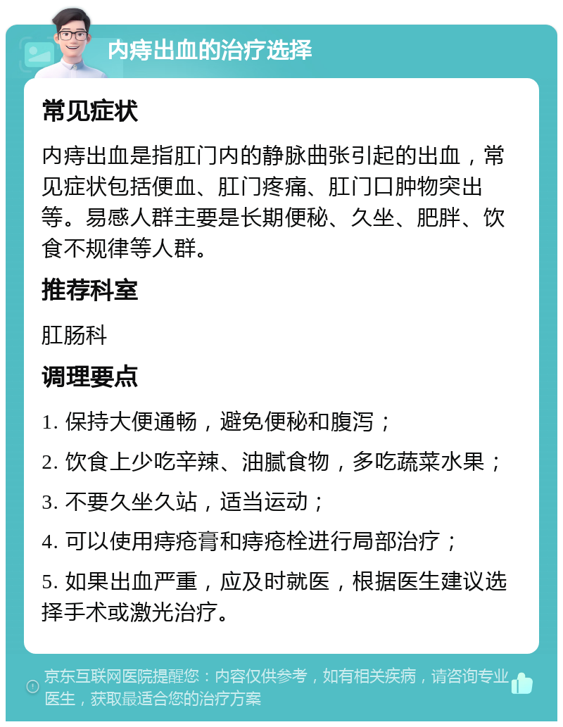 内痔出血的治疗选择 常见症状 内痔出血是指肛门内的静脉曲张引起的出血，常见症状包括便血、肛门疼痛、肛门口肿物突出等。易感人群主要是长期便秘、久坐、肥胖、饮食不规律等人群。 推荐科室 肛肠科 调理要点 1. 保持大便通畅，避免便秘和腹泻； 2. 饮食上少吃辛辣、油腻食物，多吃蔬菜水果； 3. 不要久坐久站，适当运动； 4. 可以使用痔疮膏和痔疮栓进行局部治疗； 5. 如果出血严重，应及时就医，根据医生建议选择手术或激光治疗。