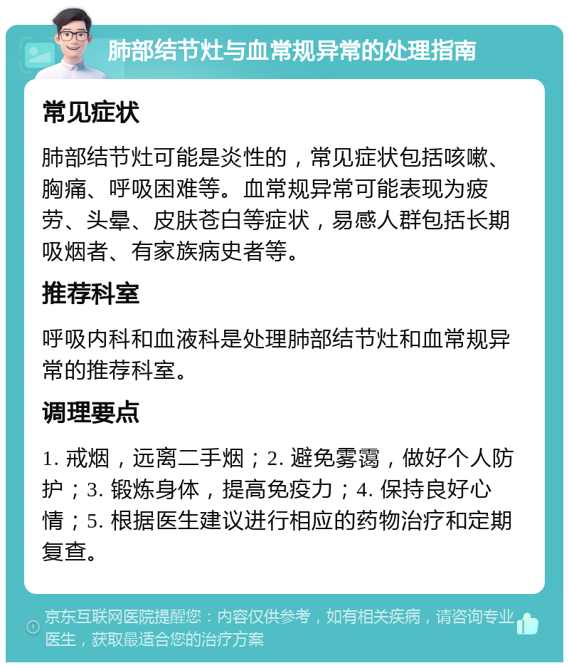 肺部结节灶与血常规异常的处理指南 常见症状 肺部结节灶可能是炎性的，常见症状包括咳嗽、胸痛、呼吸困难等。血常规异常可能表现为疲劳、头晕、皮肤苍白等症状，易感人群包括长期吸烟者、有家族病史者等。 推荐科室 呼吸内科和血液科是处理肺部结节灶和血常规异常的推荐科室。 调理要点 1. 戒烟，远离二手烟；2. 避免雾霭，做好个人防护；3. 锻炼身体，提高免疫力；4. 保持良好心情；5. 根据医生建议进行相应的药物治疗和定期复查。