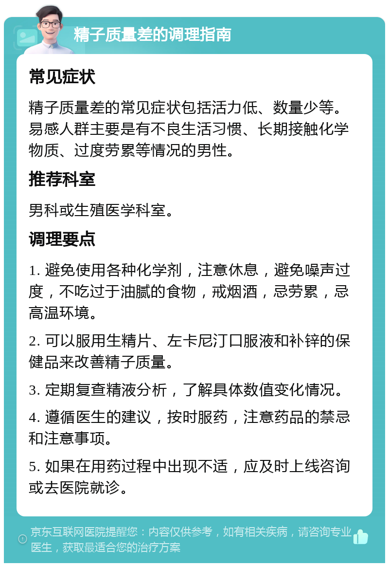 精子质量差的调理指南 常见症状 精子质量差的常见症状包括活力低、数量少等。易感人群主要是有不良生活习惯、长期接触化学物质、过度劳累等情况的男性。 推荐科室 男科或生殖医学科室。 调理要点 1. 避免使用各种化学剂，注意休息，避免噪声过度，不吃过于油腻的食物，戒烟酒，忌劳累，忌高温环境。 2. 可以服用生精片、左卡尼汀口服液和补锌的保健品来改善精子质量。 3. 定期复查精液分析，了解具体数值变化情况。 4. 遵循医生的建议，按时服药，注意药品的禁忌和注意事项。 5. 如果在用药过程中出现不适，应及时上线咨询或去医院就诊。