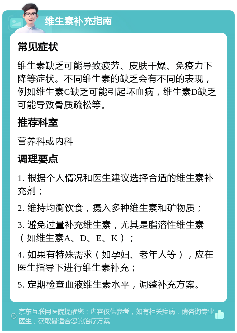 维生素补充指南 常见症状 维生素缺乏可能导致疲劳、皮肤干燥、免疫力下降等症状。不同维生素的缺乏会有不同的表现，例如维生素C缺乏可能引起坏血病，维生素D缺乏可能导致骨质疏松等。 推荐科室 营养科或内科 调理要点 1. 根据个人情况和医生建议选择合适的维生素补充剂； 2. 维持均衡饮食，摄入多种维生素和矿物质； 3. 避免过量补充维生素，尤其是脂溶性维生素（如维生素A、D、E、K）； 4. 如果有特殊需求（如孕妇、老年人等），应在医生指导下进行维生素补充； 5. 定期检查血液维生素水平，调整补充方案。