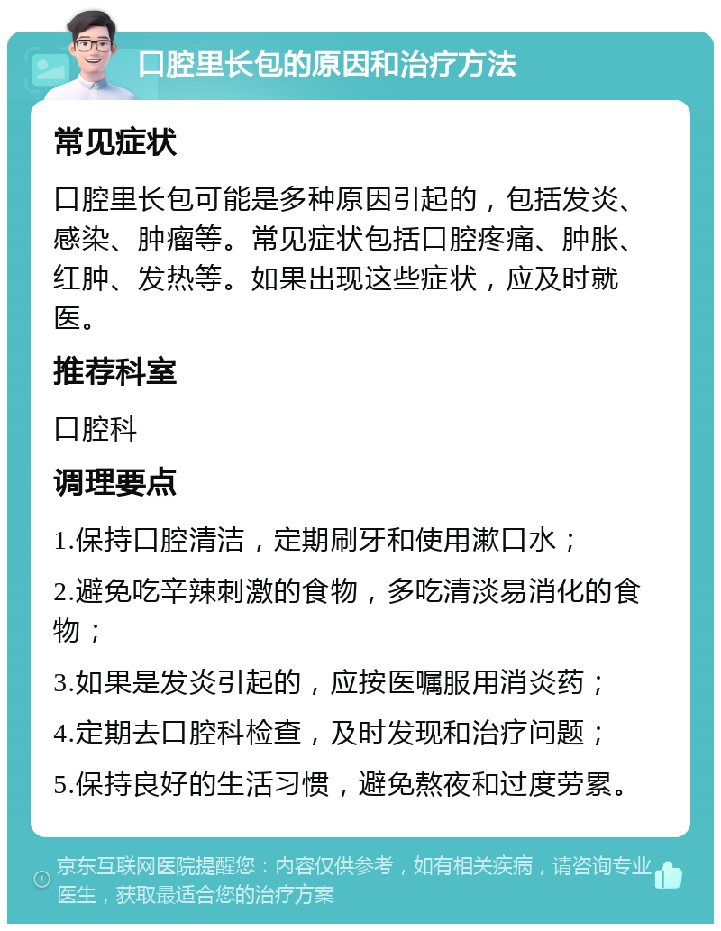 口腔里长包的原因和治疗方法 常见症状 口腔里长包可能是多种原因引起的，包括发炎、感染、肿瘤等。常见症状包括口腔疼痛、肿胀、红肿、发热等。如果出现这些症状，应及时就医。 推荐科室 口腔科 调理要点 1.保持口腔清洁，定期刷牙和使用漱口水； 2.避免吃辛辣刺激的食物，多吃清淡易消化的食物； 3.如果是发炎引起的，应按医嘱服用消炎药； 4.定期去口腔科检查，及时发现和治疗问题； 5.保持良好的生活习惯，避免熬夜和过度劳累。