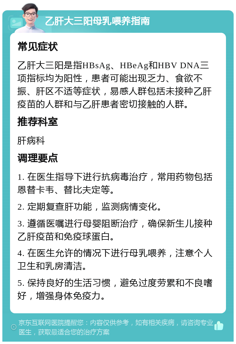 乙肝大三阳母乳喂养指南 常见症状 乙肝大三阳是指HBsAg、HBeAg和HBV DNA三项指标均为阳性，患者可能出现乏力、食欲不振、肝区不适等症状，易感人群包括未接种乙肝疫苗的人群和与乙肝患者密切接触的人群。 推荐科室 肝病科 调理要点 1. 在医生指导下进行抗病毒治疗，常用药物包括恩替卡韦、替比夫定等。 2. 定期复查肝功能，监测病情变化。 3. 遵循医嘱进行母婴阻断治疗，确保新生儿接种乙肝疫苗和免疫球蛋白。 4. 在医生允许的情况下进行母乳喂养，注意个人卫生和乳房清洁。 5. 保持良好的生活习惯，避免过度劳累和不良嗜好，增强身体免疫力。