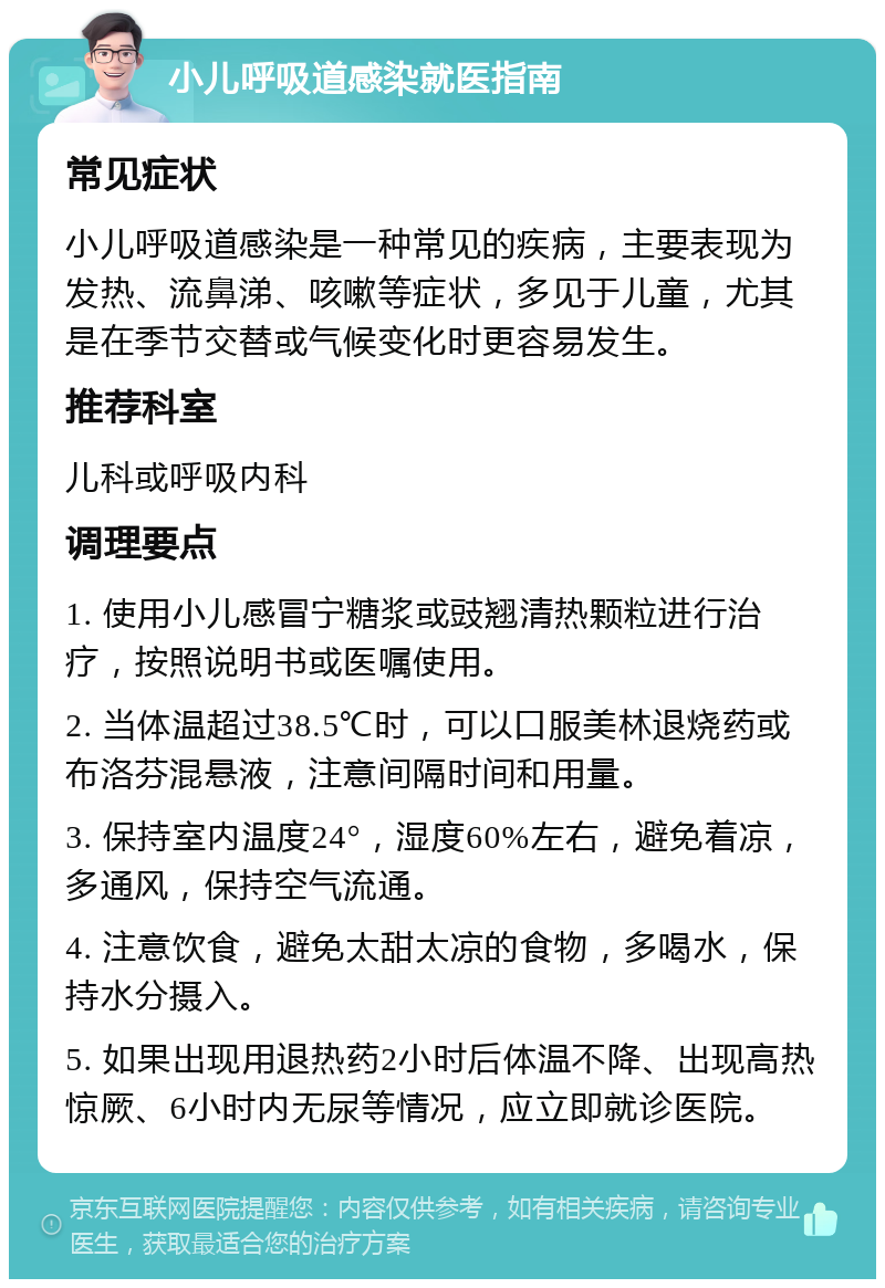 小儿呼吸道感染就医指南 常见症状 小儿呼吸道感染是一种常见的疾病，主要表现为发热、流鼻涕、咳嗽等症状，多见于儿童，尤其是在季节交替或气候变化时更容易发生。 推荐科室 儿科或呼吸内科 调理要点 1. 使用小儿感冒宁糖浆或豉翘清热颗粒进行治疗，按照说明书或医嘱使用。 2. 当体温超过38.5℃时，可以口服美林退烧药或布洛芬混悬液，注意间隔时间和用量。 3. 保持室内温度24°，湿度60%左右，避免着凉，多通风，保持空气流通。 4. 注意饮食，避免太甜太凉的食物，多喝水，保持水分摄入。 5. 如果出现用退热药2小时后体温不降、出现高热惊厥、6小时内无尿等情况，应立即就诊医院。