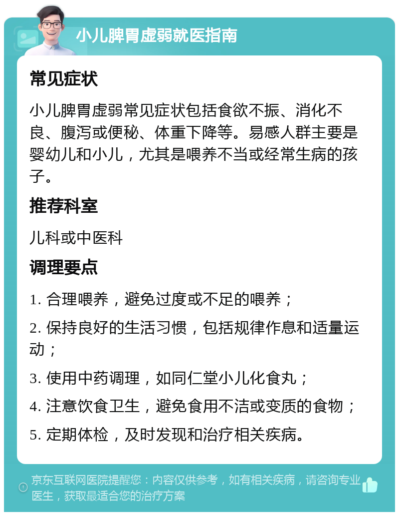 小儿脾胃虚弱就医指南 常见症状 小儿脾胃虚弱常见症状包括食欲不振、消化不良、腹泻或便秘、体重下降等。易感人群主要是婴幼儿和小儿，尤其是喂养不当或经常生病的孩子。 推荐科室 儿科或中医科 调理要点 1. 合理喂养，避免过度或不足的喂养； 2. 保持良好的生活习惯，包括规律作息和适量运动； 3. 使用中药调理，如同仁堂小儿化食丸； 4. 注意饮食卫生，避免食用不洁或变质的食物； 5. 定期体检，及时发现和治疗相关疾病。