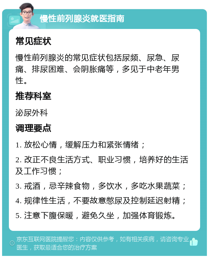 慢性前列腺炎就医指南 常见症状 慢性前列腺炎的常见症状包括尿频、尿急、尿痛、排尿困难、会阴胀痛等，多见于中老年男性。 推荐科室 泌尿外科 调理要点 1. 放松心情，缓解压力和紧张情绪； 2. 改正不良生活方式、职业习惯，培养好的生活及工作习惯； 3. 戒酒，忌辛辣食物，多饮水，多吃水果蔬菜； 4. 规律性生活，不要故意憋尿及控制延迟射精； 5. 注意下腹保暖，避免久坐，加强体育锻炼。