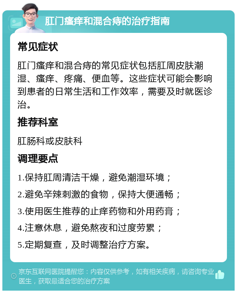 肛门瘙痒和混合痔的治疗指南 常见症状 肛门瘙痒和混合痔的常见症状包括肛周皮肤潮湿、瘙痒、疼痛、便血等。这些症状可能会影响到患者的日常生活和工作效率，需要及时就医诊治。 推荐科室 肛肠科或皮肤科 调理要点 1.保持肛周清洁干燥，避免潮湿环境； 2.避免辛辣刺激的食物，保持大便通畅； 3.使用医生推荐的止痒药物和外用药膏； 4.注意休息，避免熬夜和过度劳累； 5.定期复查，及时调整治疗方案。