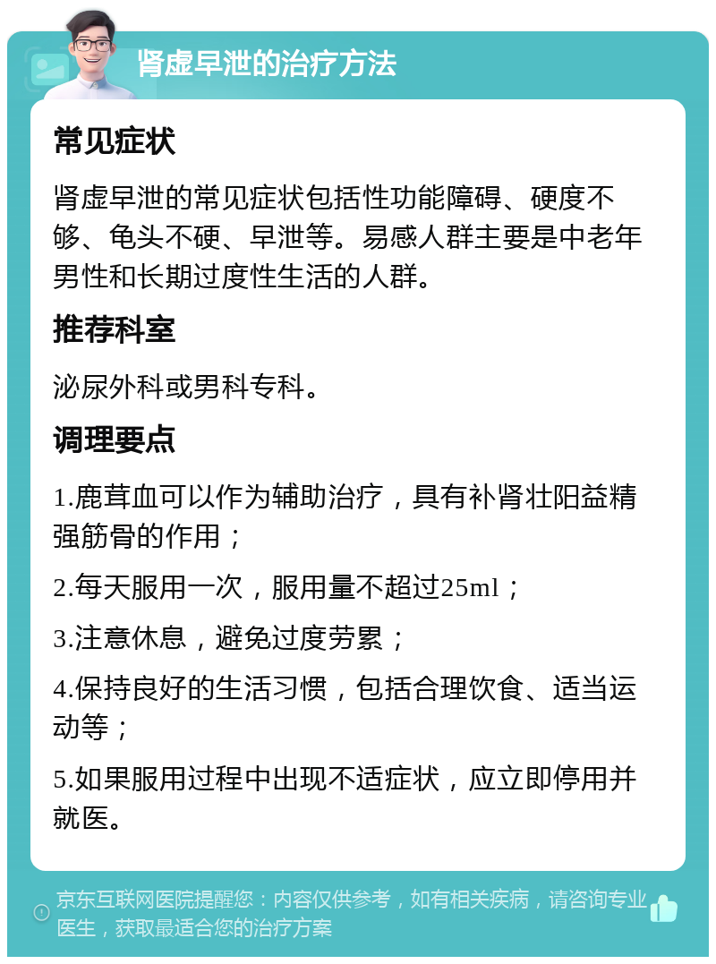 肾虚早泄的治疗方法 常见症状 肾虚早泄的常见症状包括性功能障碍、硬度不够、龟头不硬、早泄等。易感人群主要是中老年男性和长期过度性生活的人群。 推荐科室 泌尿外科或男科专科。 调理要点 1.鹿茸血可以作为辅助治疗，具有补肾壮阳益精强筋骨的作用； 2.每天服用一次，服用量不超过25ml； 3.注意休息，避免过度劳累； 4.保持良好的生活习惯，包括合理饮食、适当运动等； 5.如果服用过程中出现不适症状，应立即停用并就医。