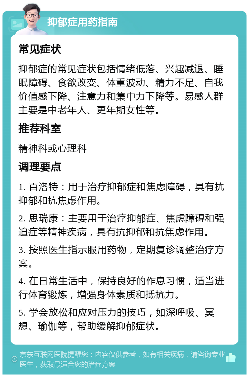 抑郁症用药指南 常见症状 抑郁症的常见症状包括情绪低落、兴趣减退、睡眠障碍、食欲改变、体重波动、精力不足、自我价值感下降、注意力和集中力下降等。易感人群主要是中老年人、更年期女性等。 推荐科室 精神科或心理科 调理要点 1. 百洛特：用于治疗抑郁症和焦虑障碍，具有抗抑郁和抗焦虑作用。 2. 思瑞康：主要用于治疗抑郁症、焦虑障碍和强迫症等精神疾病，具有抗抑郁和抗焦虑作用。 3. 按照医生指示服用药物，定期复诊调整治疗方案。 4. 在日常生活中，保持良好的作息习惯，适当进行体育锻炼，增强身体素质和抵抗力。 5. 学会放松和应对压力的技巧，如深呼吸、冥想、瑜伽等，帮助缓解抑郁症状。