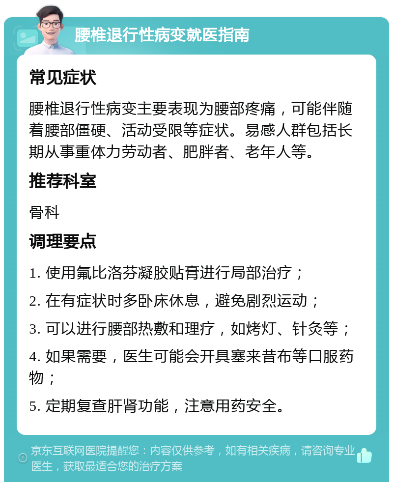 腰椎退行性病变就医指南 常见症状 腰椎退行性病变主要表现为腰部疼痛，可能伴随着腰部僵硬、活动受限等症状。易感人群包括长期从事重体力劳动者、肥胖者、老年人等。 推荐科室 骨科 调理要点 1. 使用氟比洛芬凝胶贴膏进行局部治疗； 2. 在有症状时多卧床休息，避免剧烈运动； 3. 可以进行腰部热敷和理疗，如烤灯、针灸等； 4. 如果需要，医生可能会开具塞来昔布等口服药物； 5. 定期复查肝肾功能，注意用药安全。