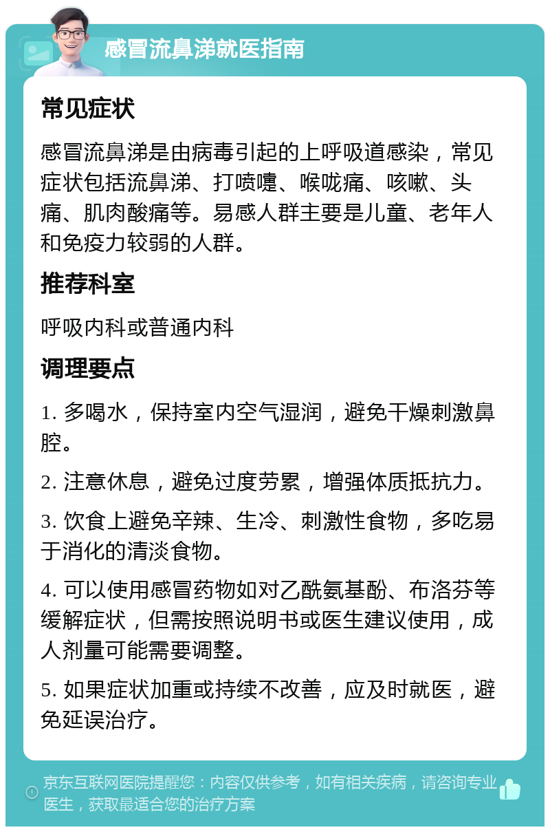 感冒流鼻涕就医指南 常见症状 感冒流鼻涕是由病毒引起的上呼吸道感染，常见症状包括流鼻涕、打喷嚏、喉咙痛、咳嗽、头痛、肌肉酸痛等。易感人群主要是儿童、老年人和免疫力较弱的人群。 推荐科室 呼吸内科或普通内科 调理要点 1. 多喝水，保持室内空气湿润，避免干燥刺激鼻腔。 2. 注意休息，避免过度劳累，增强体质抵抗力。 3. 饮食上避免辛辣、生冷、刺激性食物，多吃易于消化的清淡食物。 4. 可以使用感冒药物如对乙酰氨基酚、布洛芬等缓解症状，但需按照说明书或医生建议使用，成人剂量可能需要调整。 5. 如果症状加重或持续不改善，应及时就医，避免延误治疗。