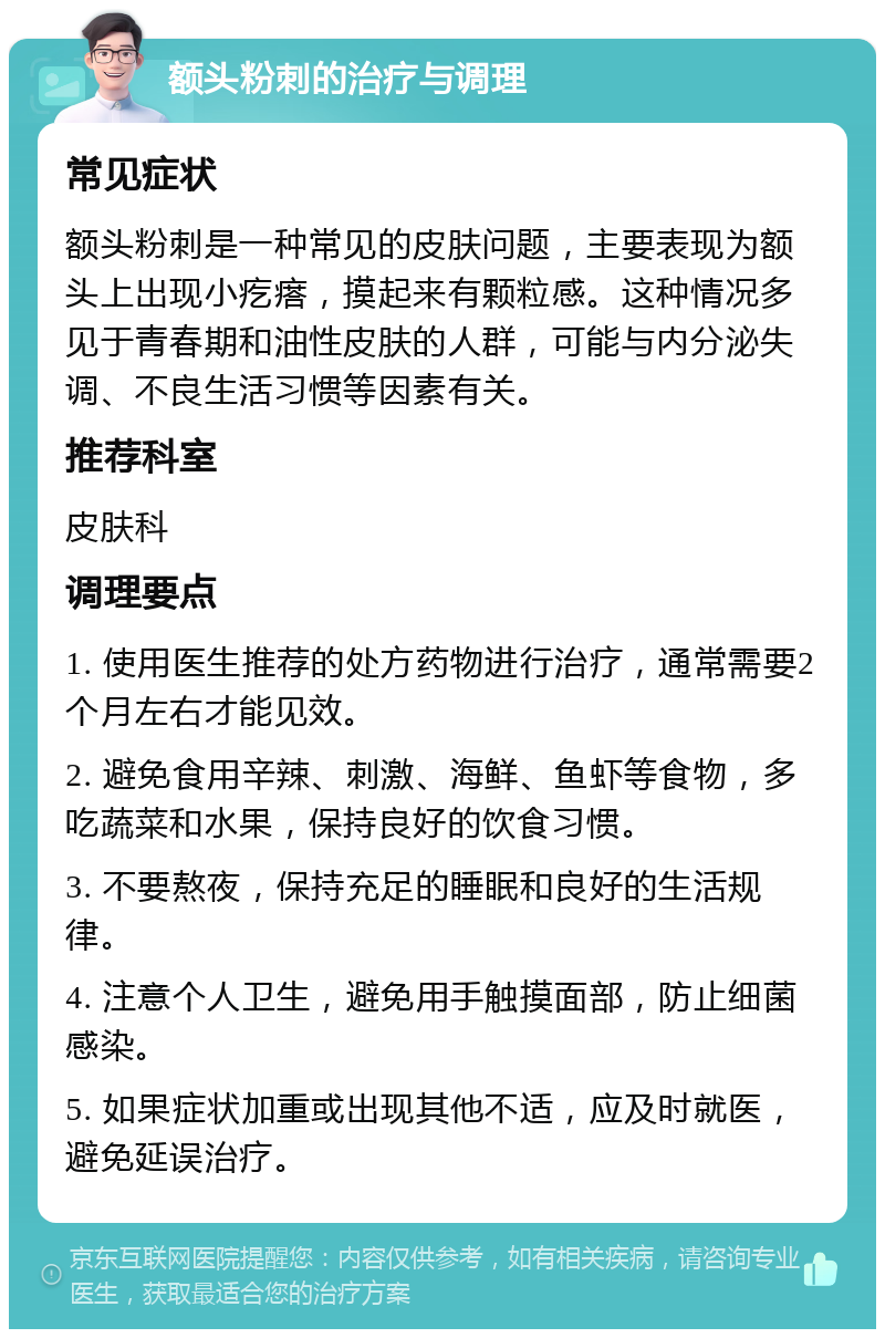 额头粉刺的治疗与调理 常见症状 额头粉刺是一种常见的皮肤问题，主要表现为额头上出现小疙瘩，摸起来有颗粒感。这种情况多见于青春期和油性皮肤的人群，可能与内分泌失调、不良生活习惯等因素有关。 推荐科室 皮肤科 调理要点 1. 使用医生推荐的处方药物进行治疗，通常需要2个月左右才能见效。 2. 避免食用辛辣、刺激、海鲜、鱼虾等食物，多吃蔬菜和水果，保持良好的饮食习惯。 3. 不要熬夜，保持充足的睡眠和良好的生活规律。 4. 注意个人卫生，避免用手触摸面部，防止细菌感染。 5. 如果症状加重或出现其他不适，应及时就医，避免延误治疗。