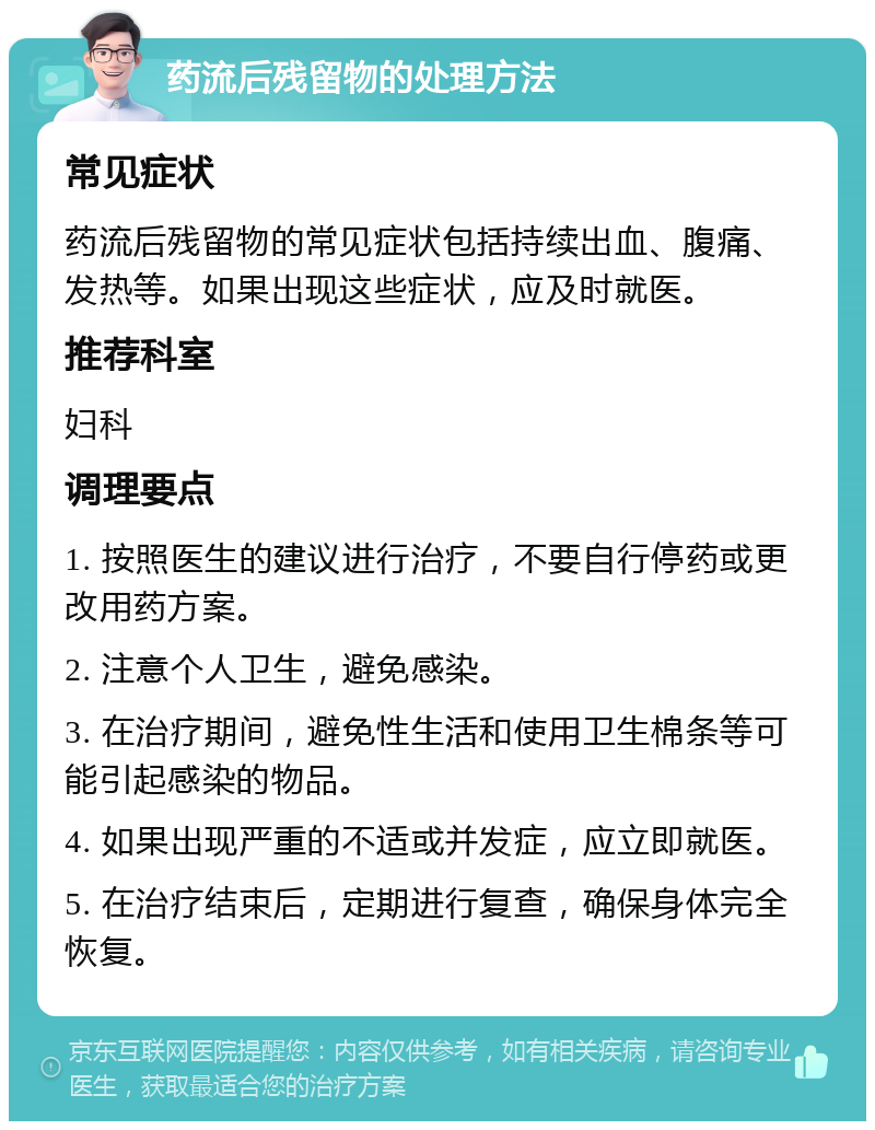 药流后残留物的处理方法 常见症状 药流后残留物的常见症状包括持续出血、腹痛、发热等。如果出现这些症状，应及时就医。 推荐科室 妇科 调理要点 1. 按照医生的建议进行治疗，不要自行停药或更改用药方案。 2. 注意个人卫生，避免感染。 3. 在治疗期间，避免性生活和使用卫生棉条等可能引起感染的物品。 4. 如果出现严重的不适或并发症，应立即就医。 5. 在治疗结束后，定期进行复查，确保身体完全恢复。