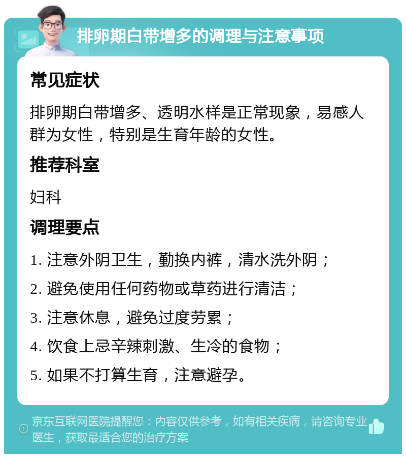 排卵期白带增多的调理与注意事项 常见症状 排卵期白带增多、透明水样是正常现象，易感人群为女性，特别是生育年龄的女性。 推荐科室 妇科 调理要点 1. 注意外阴卫生，勤换内裤，清水洗外阴； 2. 避免使用任何药物或草药进行清洁； 3. 注意休息，避免过度劳累； 4. 饮食上忌辛辣刺激、生冷的食物； 5. 如果不打算生育，注意避孕。