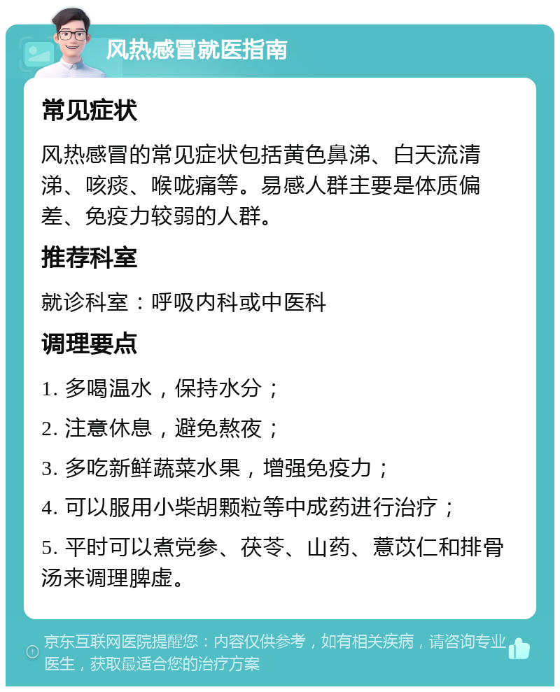 风热感冒就医指南 常见症状 风热感冒的常见症状包括黄色鼻涕、白天流清涕、咳痰、喉咙痛等。易感人群主要是体质偏差、免疫力较弱的人群。 推荐科室 就诊科室：呼吸内科或中医科 调理要点 1. 多喝温水，保持水分； 2. 注意休息，避免熬夜； 3. 多吃新鲜蔬菜水果，增强免疫力； 4. 可以服用小柴胡颗粒等中成药进行治疗； 5. 平时可以煮党参、茯苓、山药、薏苡仁和排骨汤来调理脾虚。