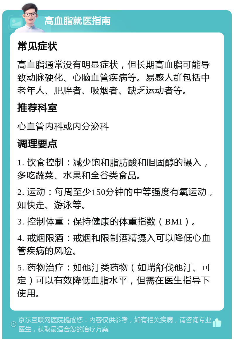 高血脂就医指南 常见症状 高血脂通常没有明显症状，但长期高血脂可能导致动脉硬化、心脑血管疾病等。易感人群包括中老年人、肥胖者、吸烟者、缺乏运动者等。 推荐科室 心血管内科或内分泌科 调理要点 1. 饮食控制：减少饱和脂肪酸和胆固醇的摄入，多吃蔬菜、水果和全谷类食品。 2. 运动：每周至少150分钟的中等强度有氧运动，如快走、游泳等。 3. 控制体重：保持健康的体重指数（BMI）。 4. 戒烟限酒：戒烟和限制酒精摄入可以降低心血管疾病的风险。 5. 药物治疗：如他汀类药物（如瑞舒伐他汀、可定）可以有效降低血脂水平，但需在医生指导下使用。