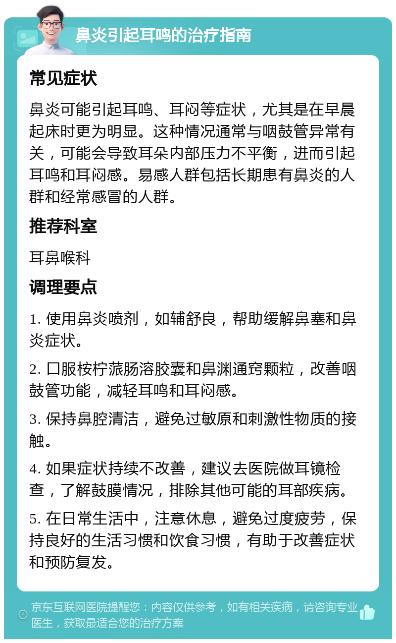 鼻炎引起耳鸣的治疗指南 常见症状 鼻炎可能引起耳鸣、耳闷等症状，尤其是在早晨起床时更为明显。这种情况通常与咽鼓管异常有关，可能会导致耳朵内部压力不平衡，进而引起耳鸣和耳闷感。易感人群包括长期患有鼻炎的人群和经常感冒的人群。 推荐科室 耳鼻喉科 调理要点 1. 使用鼻炎喷剂，如辅舒良，帮助缓解鼻塞和鼻炎症状。 2. 口服桉柠蒎肠溶胶囊和鼻渊通窍颗粒，改善咽鼓管功能，减轻耳鸣和耳闷感。 3. 保持鼻腔清洁，避免过敏原和刺激性物质的接触。 4. 如果症状持续不改善，建议去医院做耳镜检查，了解鼓膜情况，排除其他可能的耳部疾病。 5. 在日常生活中，注意休息，避免过度疲劳，保持良好的生活习惯和饮食习惯，有助于改善症状和预防复发。