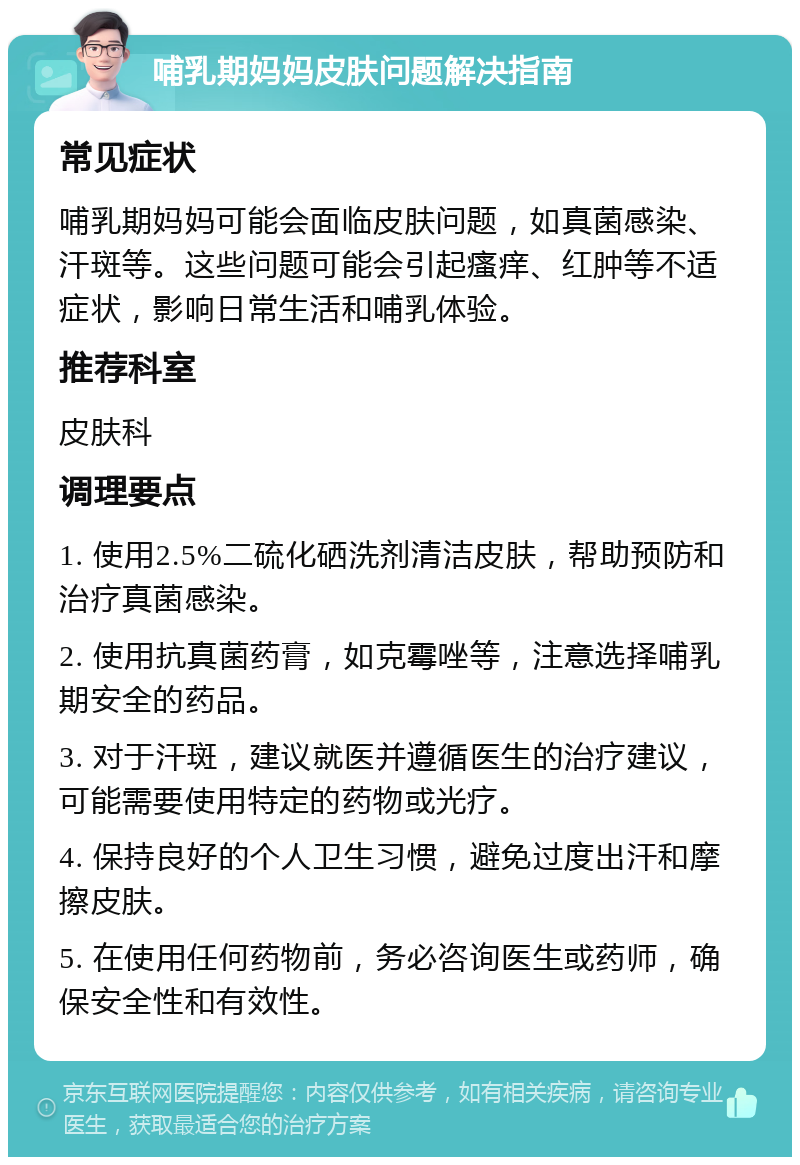 哺乳期妈妈皮肤问题解决指南 常见症状 哺乳期妈妈可能会面临皮肤问题，如真菌感染、汗斑等。这些问题可能会引起瘙痒、红肿等不适症状，影响日常生活和哺乳体验。 推荐科室 皮肤科 调理要点 1. 使用2.5%二硫化硒洗剂清洁皮肤，帮助预防和治疗真菌感染。 2. 使用抗真菌药膏，如克霉唑等，注意选择哺乳期安全的药品。 3. 对于汗斑，建议就医并遵循医生的治疗建议，可能需要使用特定的药物或光疗。 4. 保持良好的个人卫生习惯，避免过度出汗和摩擦皮肤。 5. 在使用任何药物前，务必咨询医生或药师，确保安全性和有效性。