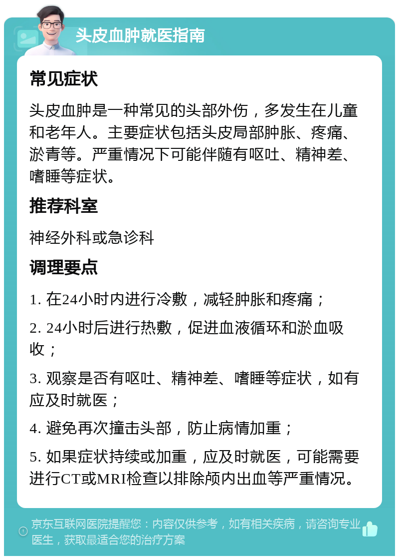 头皮血肿就医指南 常见症状 头皮血肿是一种常见的头部外伤，多发生在儿童和老年人。主要症状包括头皮局部肿胀、疼痛、淤青等。严重情况下可能伴随有呕吐、精神差、嗜睡等症状。 推荐科室 神经外科或急诊科 调理要点 1. 在24小时内进行冷敷，减轻肿胀和疼痛； 2. 24小时后进行热敷，促进血液循环和淤血吸收； 3. 观察是否有呕吐、精神差、嗜睡等症状，如有应及时就医； 4. 避免再次撞击头部，防止病情加重； 5. 如果症状持续或加重，应及时就医，可能需要进行CT或MRI检查以排除颅内出血等严重情况。