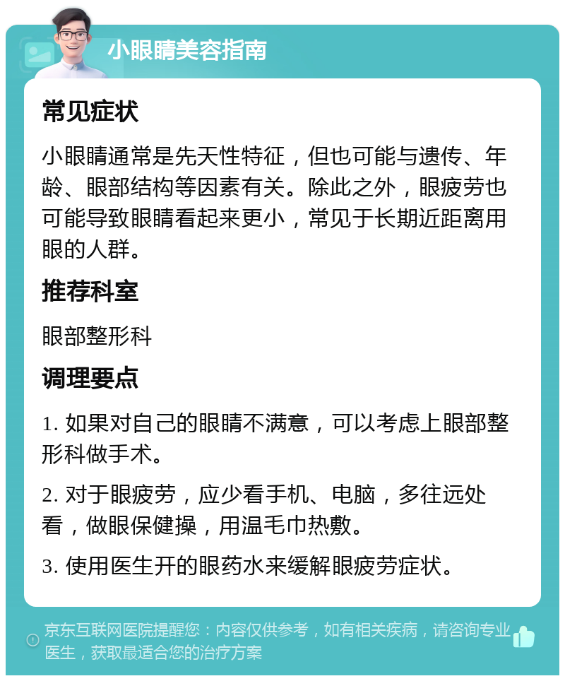 小眼睛美容指南 常见症状 小眼睛通常是先天性特征，但也可能与遗传、年龄、眼部结构等因素有关。除此之外，眼疲劳也可能导致眼睛看起来更小，常见于长期近距离用眼的人群。 推荐科室 眼部整形科 调理要点 1. 如果对自己的眼睛不满意，可以考虑上眼部整形科做手术。 2. 对于眼疲劳，应少看手机、电脑，多往远处看，做眼保健操，用温毛巾热敷。 3. 使用医生开的眼药水来缓解眼疲劳症状。