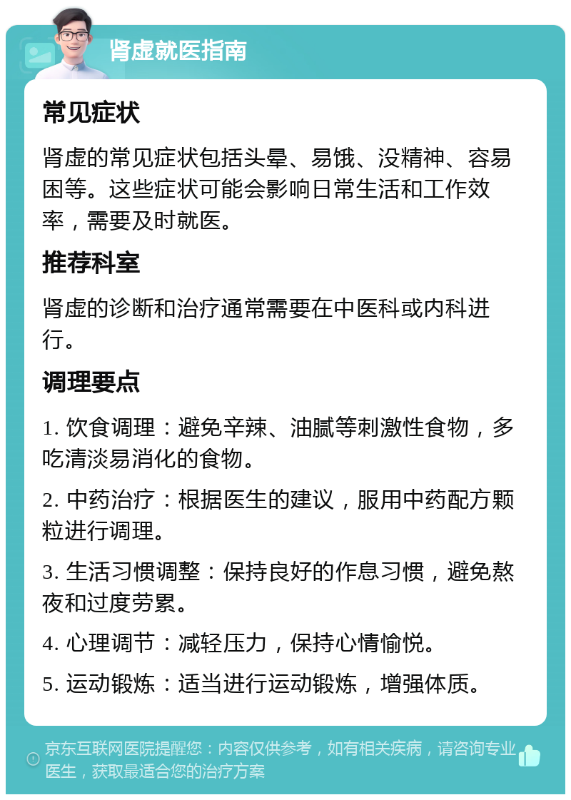 肾虚就医指南 常见症状 肾虚的常见症状包括头晕、易饿、没精神、容易困等。这些症状可能会影响日常生活和工作效率，需要及时就医。 推荐科室 肾虚的诊断和治疗通常需要在中医科或内科进行。 调理要点 1. 饮食调理：避免辛辣、油腻等刺激性食物，多吃清淡易消化的食物。 2. 中药治疗：根据医生的建议，服用中药配方颗粒进行调理。 3. 生活习惯调整：保持良好的作息习惯，避免熬夜和过度劳累。 4. 心理调节：减轻压力，保持心情愉悦。 5. 运动锻炼：适当进行运动锻炼，增强体质。