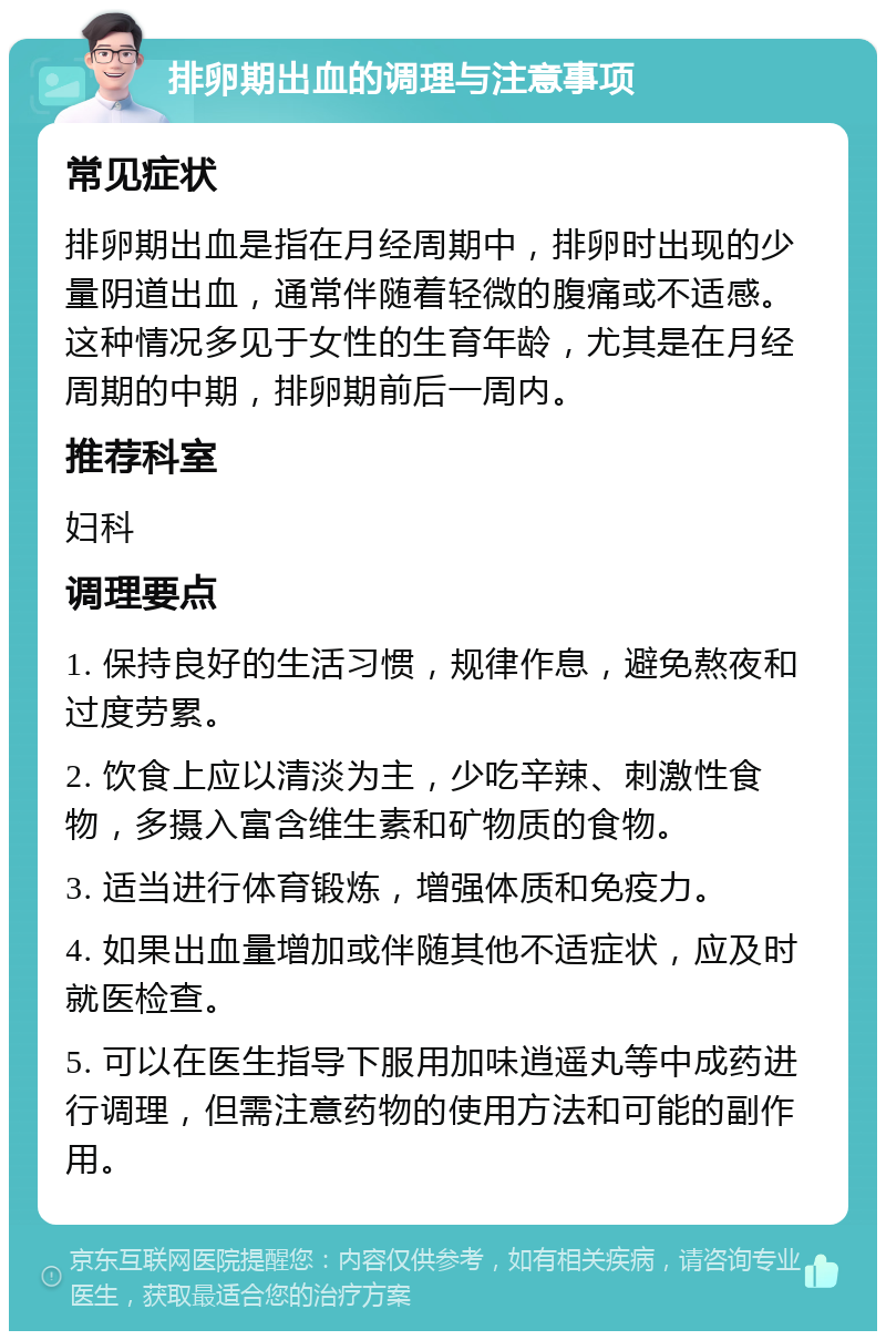 排卵期出血的调理与注意事项 常见症状 排卵期出血是指在月经周期中，排卵时出现的少量阴道出血，通常伴随着轻微的腹痛或不适感。这种情况多见于女性的生育年龄，尤其是在月经周期的中期，排卵期前后一周内。 推荐科室 妇科 调理要点 1. 保持良好的生活习惯，规律作息，避免熬夜和过度劳累。 2. 饮食上应以清淡为主，少吃辛辣、刺激性食物，多摄入富含维生素和矿物质的食物。 3. 适当进行体育锻炼，增强体质和免疫力。 4. 如果出血量增加或伴随其他不适症状，应及时就医检查。 5. 可以在医生指导下服用加味逍遥丸等中成药进行调理，但需注意药物的使用方法和可能的副作用。