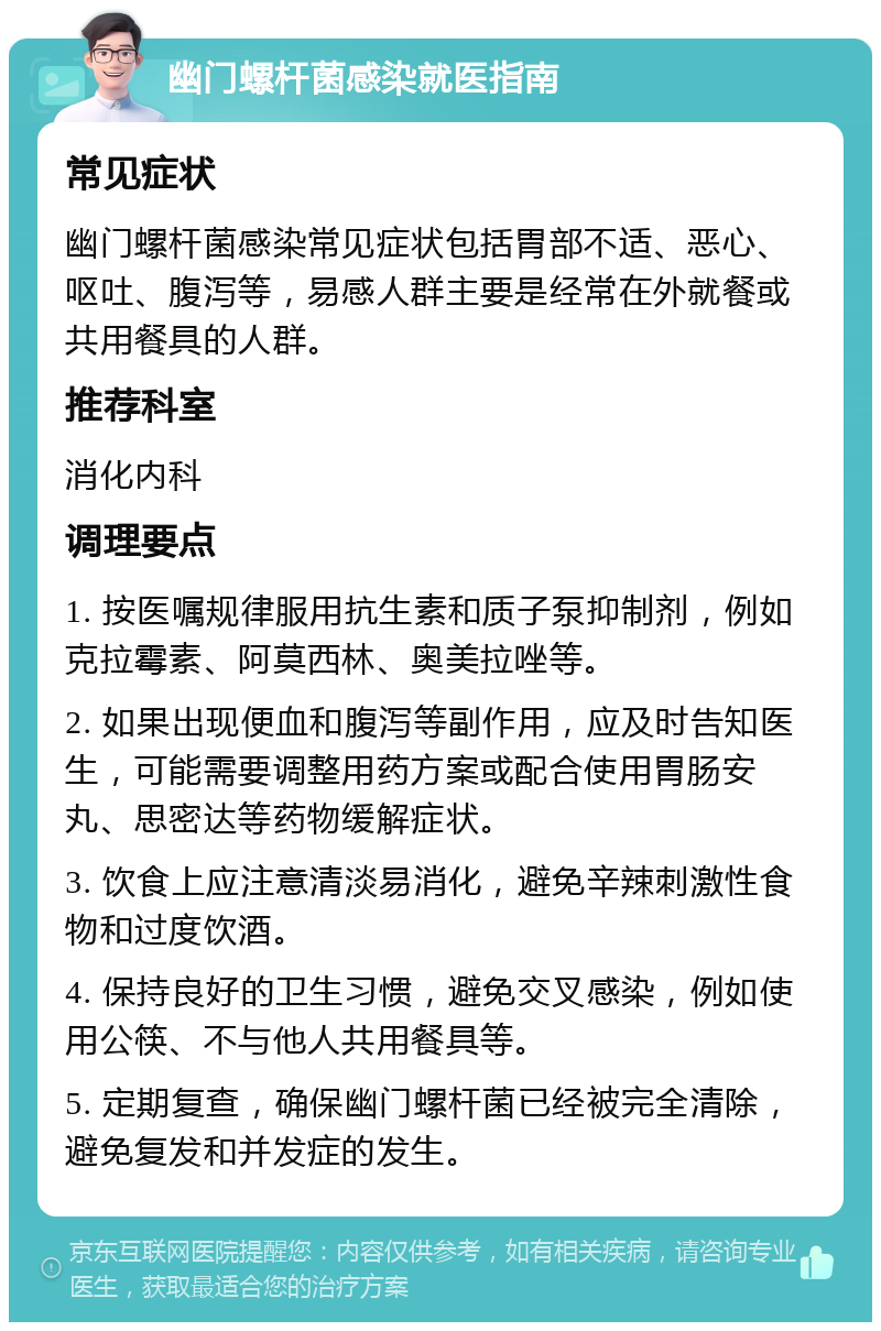 幽门螺杆菌感染就医指南 常见症状 幽门螺杆菌感染常见症状包括胃部不适、恶心、呕吐、腹泻等，易感人群主要是经常在外就餐或共用餐具的人群。 推荐科室 消化内科 调理要点 1. 按医嘱规律服用抗生素和质子泵抑制剂，例如克拉霉素、阿莫西林、奥美拉唑等。 2. 如果出现便血和腹泻等副作用，应及时告知医生，可能需要调整用药方案或配合使用胃肠安丸、思密达等药物缓解症状。 3. 饮食上应注意清淡易消化，避免辛辣刺激性食物和过度饮酒。 4. 保持良好的卫生习惯，避免交叉感染，例如使用公筷、不与他人共用餐具等。 5. 定期复查，确保幽门螺杆菌已经被完全清除，避免复发和并发症的发生。