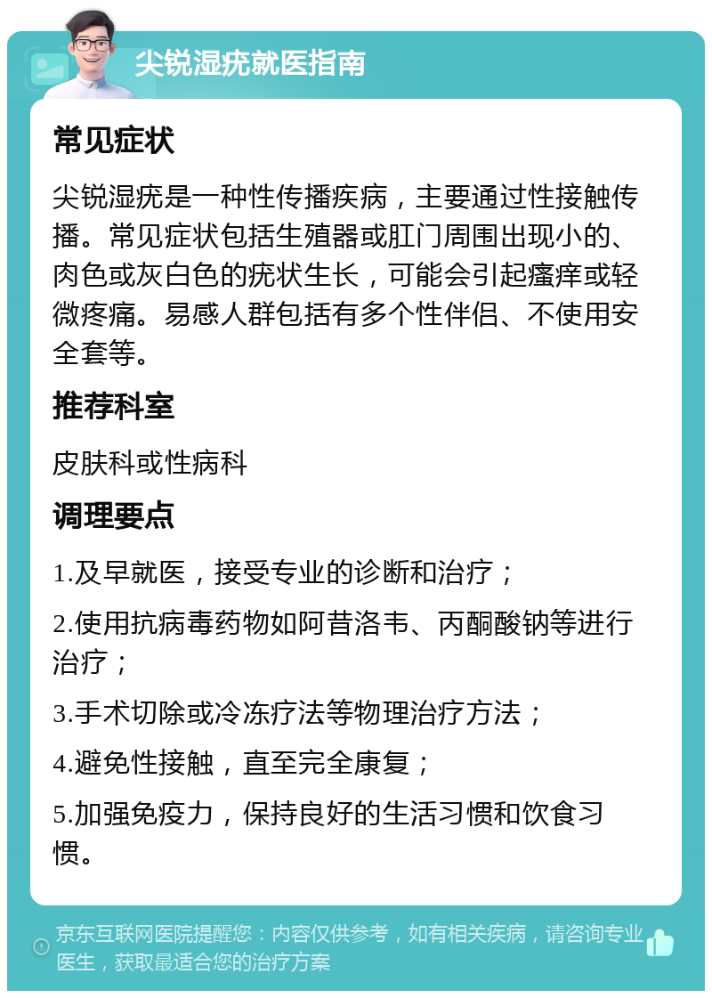 尖锐湿疣就医指南 常见症状 尖锐湿疣是一种性传播疾病，主要通过性接触传播。常见症状包括生殖器或肛门周围出现小的、肉色或灰白色的疣状生长，可能会引起瘙痒或轻微疼痛。易感人群包括有多个性伴侣、不使用安全套等。 推荐科室 皮肤科或性病科 调理要点 1.及早就医，接受专业的诊断和治疗； 2.使用抗病毒药物如阿昔洛韦、丙酮酸钠等进行治疗； 3.手术切除或冷冻疗法等物理治疗方法； 4.避免性接触，直至完全康复； 5.加强免疫力，保持良好的生活习惯和饮食习惯。