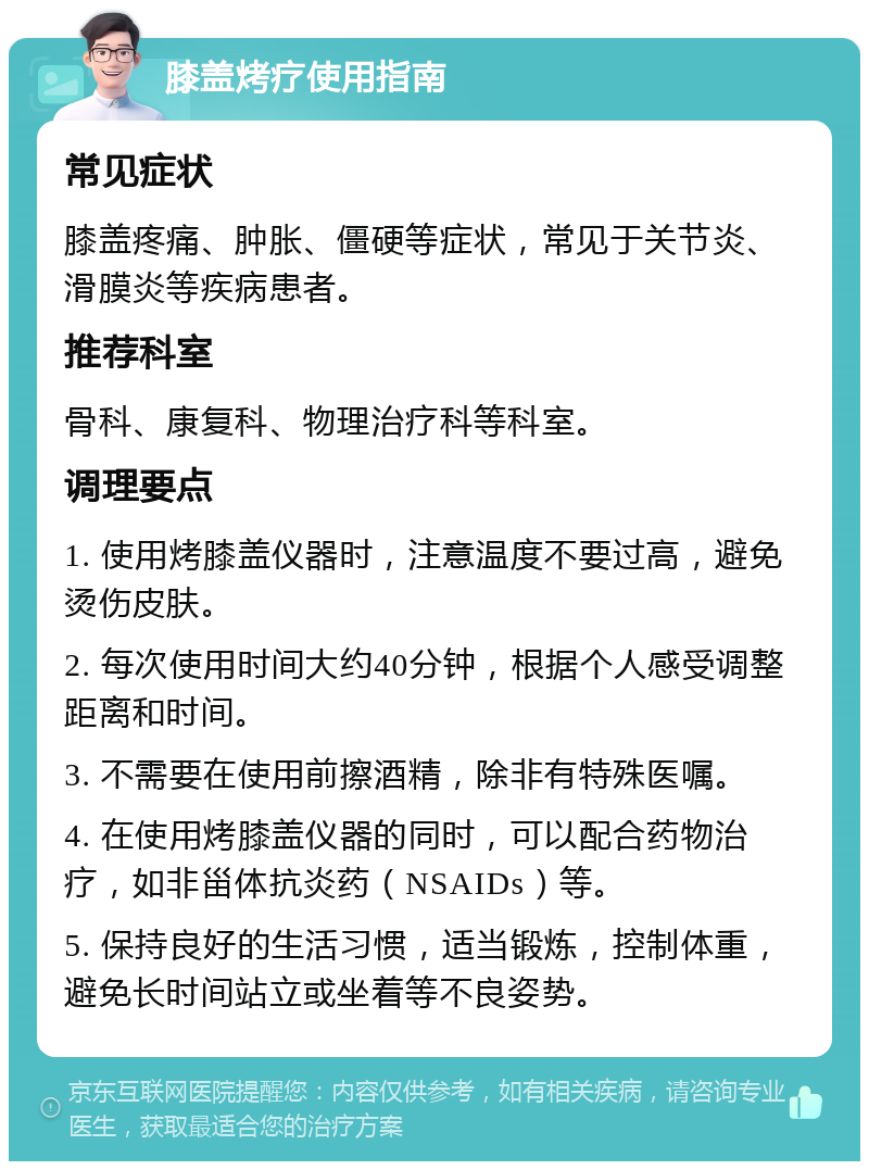 膝盖烤疗使用指南 常见症状 膝盖疼痛、肿胀、僵硬等症状，常见于关节炎、滑膜炎等疾病患者。 推荐科室 骨科、康复科、物理治疗科等科室。 调理要点 1. 使用烤膝盖仪器时，注意温度不要过高，避免烫伤皮肤。 2. 每次使用时间大约40分钟，根据个人感受调整距离和时间。 3. 不需要在使用前擦酒精，除非有特殊医嘱。 4. 在使用烤膝盖仪器的同时，可以配合药物治疗，如非甾体抗炎药（NSAIDs）等。 5. 保持良好的生活习惯，适当锻炼，控制体重，避免长时间站立或坐着等不良姿势。