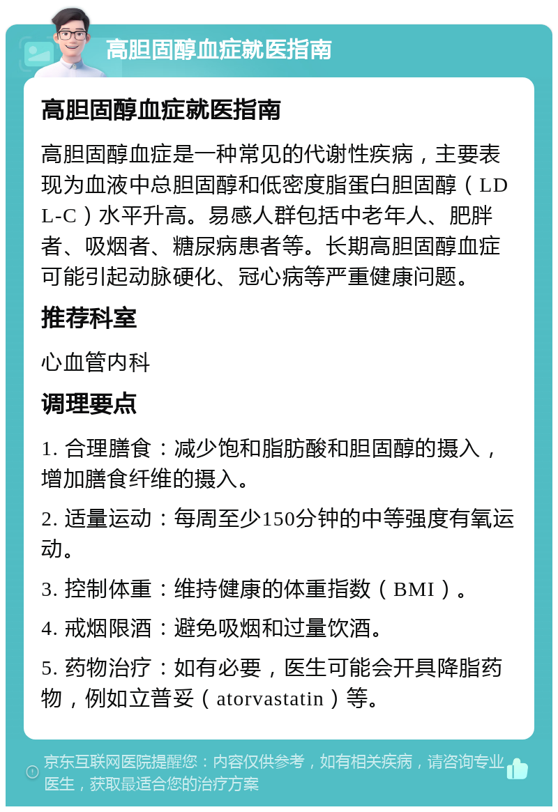 高胆固醇血症就医指南 高胆固醇血症就医指南 高胆固醇血症是一种常见的代谢性疾病，主要表现为血液中总胆固醇和低密度脂蛋白胆固醇（LDL-C）水平升高。易感人群包括中老年人、肥胖者、吸烟者、糖尿病患者等。长期高胆固醇血症可能引起动脉硬化、冠心病等严重健康问题。 推荐科室 心血管内科 调理要点 1. 合理膳食：减少饱和脂肪酸和胆固醇的摄入，增加膳食纤维的摄入。 2. 适量运动：每周至少150分钟的中等强度有氧运动。 3. 控制体重：维持健康的体重指数（BMI）。 4. 戒烟限酒：避免吸烟和过量饮酒。 5. 药物治疗：如有必要，医生可能会开具降脂药物，例如立普妥（atorvastatin）等。