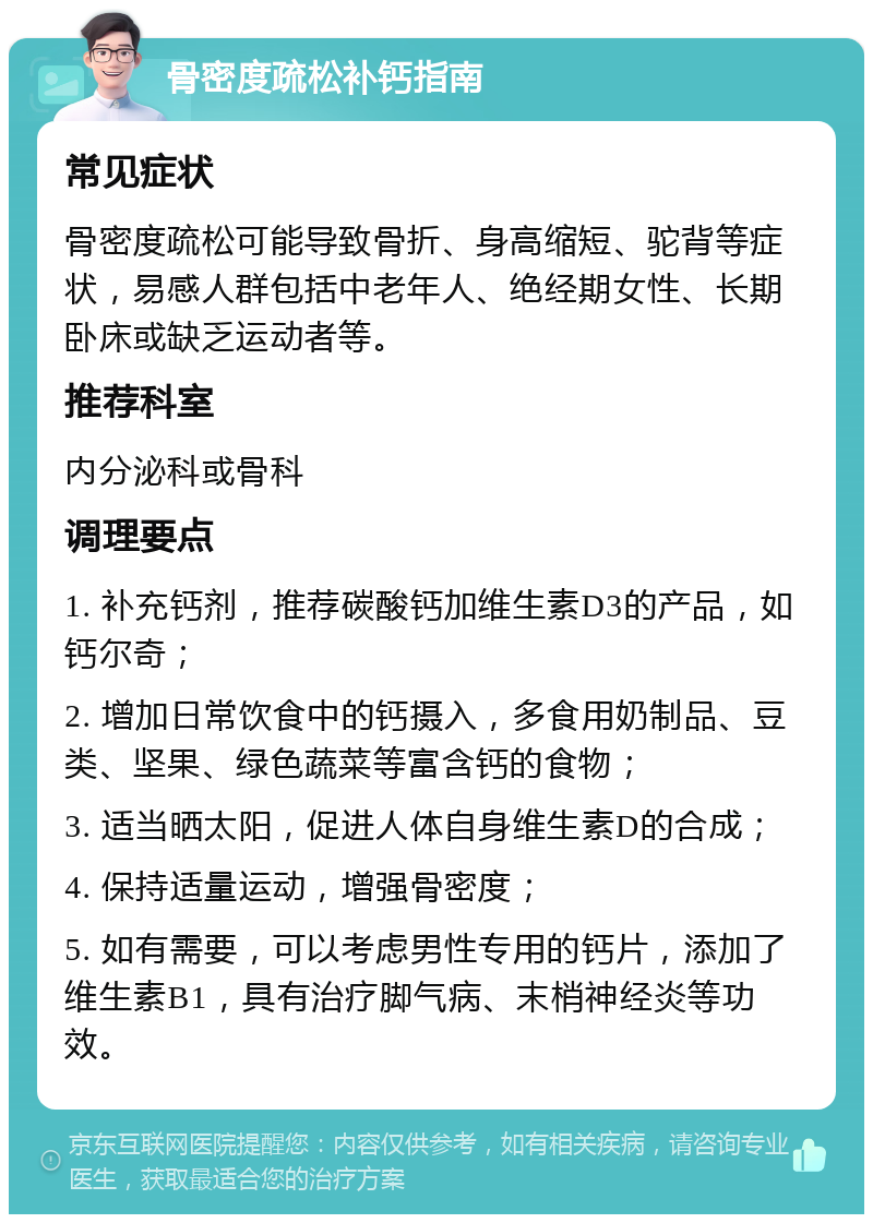 骨密度疏松补钙指南 常见症状 骨密度疏松可能导致骨折、身高缩短、驼背等症状，易感人群包括中老年人、绝经期女性、长期卧床或缺乏运动者等。 推荐科室 内分泌科或骨科 调理要点 1. 补充钙剂，推荐碳酸钙加维生素D3的产品，如钙尔奇； 2. 增加日常饮食中的钙摄入，多食用奶制品、豆类、坚果、绿色蔬菜等富含钙的食物； 3. 适当晒太阳，促进人体自身维生素D的合成； 4. 保持适量运动，增强骨密度； 5. 如有需要，可以考虑男性专用的钙片，添加了维生素B1，具有治疗脚气病、末梢神经炎等功效。