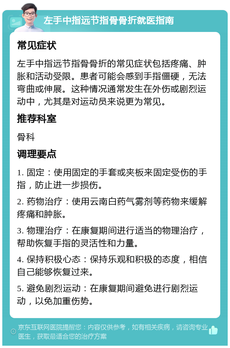 左手中指远节指骨骨折就医指南 常见症状 左手中指远节指骨骨折的常见症状包括疼痛、肿胀和活动受限。患者可能会感到手指僵硬，无法弯曲或伸展。这种情况通常发生在外伤或剧烈运动中，尤其是对运动员来说更为常见。 推荐科室 骨科 调理要点 1. 固定：使用固定的手套或夹板来固定受伤的手指，防止进一步损伤。 2. 药物治疗：使用云南白药气雾剂等药物来缓解疼痛和肿胀。 3. 物理治疗：在康复期间进行适当的物理治疗，帮助恢复手指的灵活性和力量。 4. 保持积极心态：保持乐观和积极的态度，相信自己能够恢复过来。 5. 避免剧烈运动：在康复期间避免进行剧烈运动，以免加重伤势。