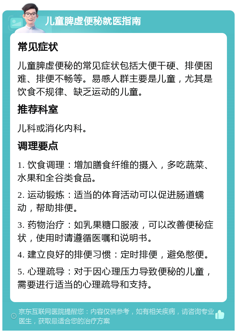 儿童脾虚便秘就医指南 常见症状 儿童脾虚便秘的常见症状包括大便干硬、排便困难、排便不畅等。易感人群主要是儿童，尤其是饮食不规律、缺乏运动的儿童。 推荐科室 儿科或消化内科。 调理要点 1. 饮食调理：增加膳食纤维的摄入，多吃蔬菜、水果和全谷类食品。 2. 运动锻炼：适当的体育活动可以促进肠道蠕动，帮助排便。 3. 药物治疗：如乳果糖口服液，可以改善便秘症状，使用时请遵循医嘱和说明书。 4. 建立良好的排便习惯：定时排便，避免憋便。 5. 心理疏导：对于因心理压力导致便秘的儿童，需要进行适当的心理疏导和支持。