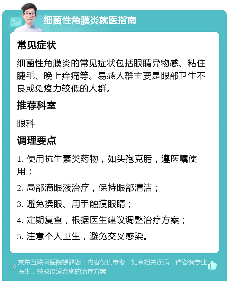 细菌性角膜炎就医指南 常见症状 细菌性角膜炎的常见症状包括眼睛异物感、粘住睫毛、晚上痒痛等。易感人群主要是眼部卫生不良或免疫力较低的人群。 推荐科室 眼科 调理要点 1. 使用抗生素类药物，如头孢克肟，遵医嘱使用； 2. 局部滴眼液治疗，保持眼部清洁； 3. 避免揉眼、用手触摸眼睛； 4. 定期复查，根据医生建议调整治疗方案； 5. 注意个人卫生，避免交叉感染。