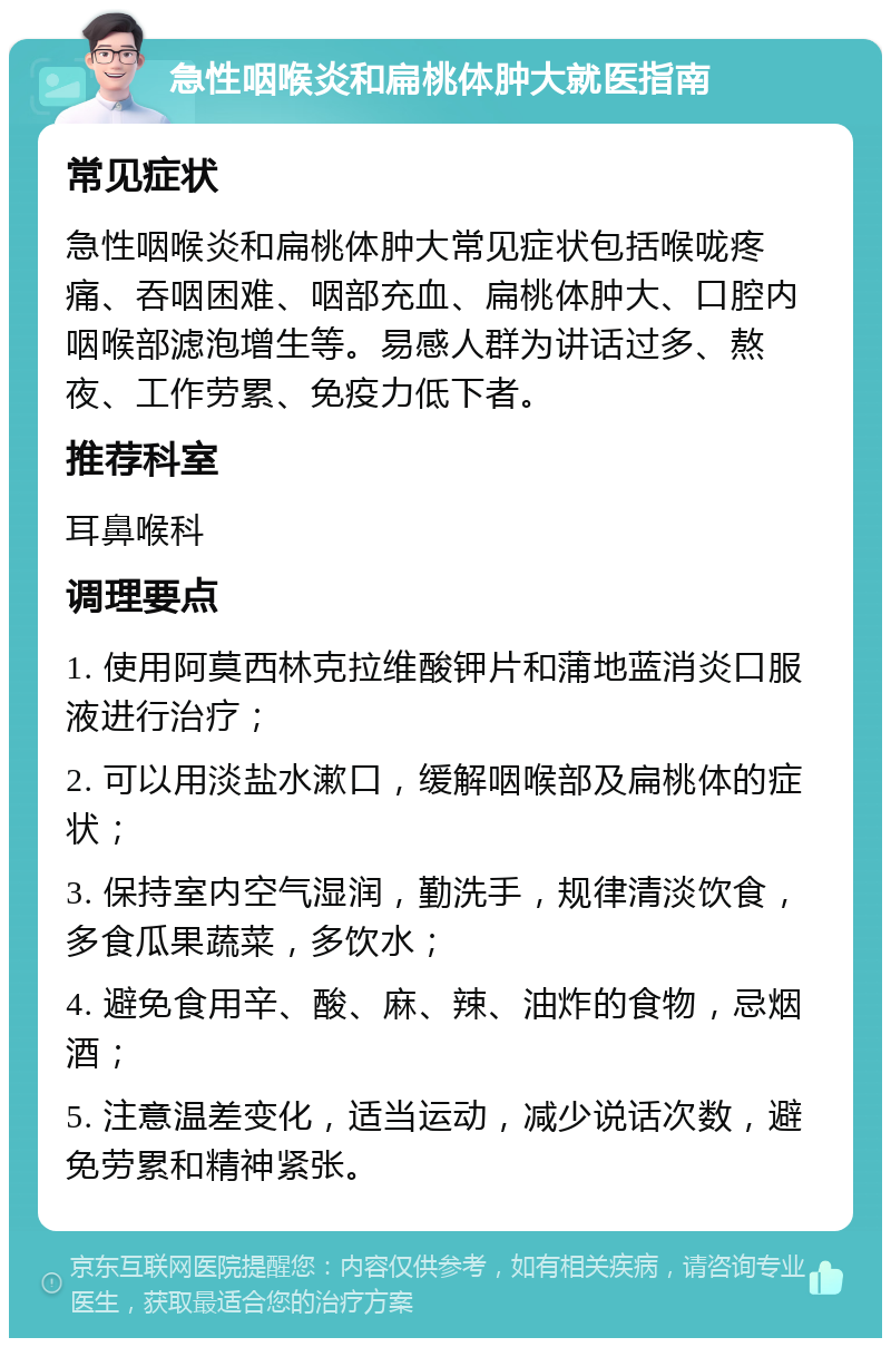 急性咽喉炎和扁桃体肿大就医指南 常见症状 急性咽喉炎和扁桃体肿大常见症状包括喉咙疼痛、吞咽困难、咽部充血、扁桃体肿大、口腔内咽喉部滤泡增生等。易感人群为讲话过多、熬夜、工作劳累、免疫力低下者。 推荐科室 耳鼻喉科 调理要点 1. 使用阿莫西林克拉维酸钾片和蒲地蓝消炎口服液进行治疗； 2. 可以用淡盐水漱口，缓解咽喉部及扁桃体的症状； 3. 保持室内空气湿润，勤洗手，规律清淡饮食，多食瓜果蔬菜，多饮水； 4. 避免食用辛、酸、麻、辣、油炸的食物，忌烟酒； 5. 注意温差变化，适当运动，减少说话次数，避免劳累和精神紧张。