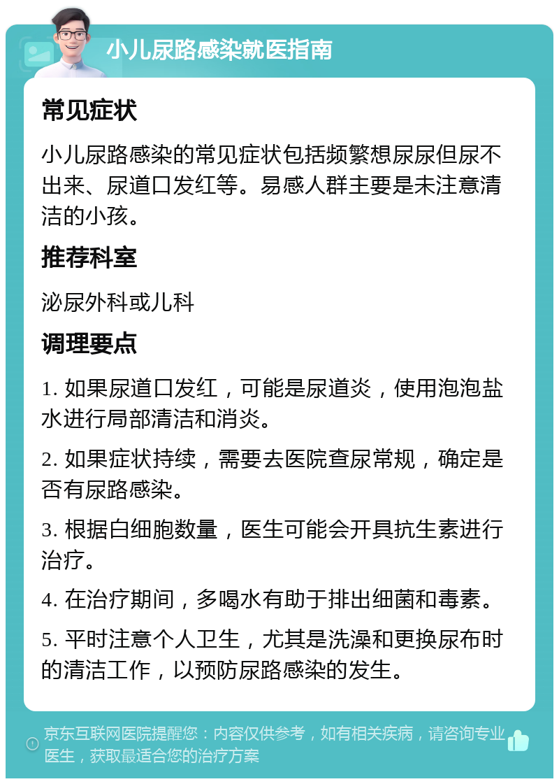 小儿尿路感染就医指南 常见症状 小儿尿路感染的常见症状包括频繁想尿尿但尿不出来、尿道口发红等。易感人群主要是未注意清洁的小孩。 推荐科室 泌尿外科或儿科 调理要点 1. 如果尿道口发红，可能是尿道炎，使用泡泡盐水进行局部清洁和消炎。 2. 如果症状持续，需要去医院查尿常规，确定是否有尿路感染。 3. 根据白细胞数量，医生可能会开具抗生素进行治疗。 4. 在治疗期间，多喝水有助于排出细菌和毒素。 5. 平时注意个人卫生，尤其是洗澡和更换尿布时的清洁工作，以预防尿路感染的发生。